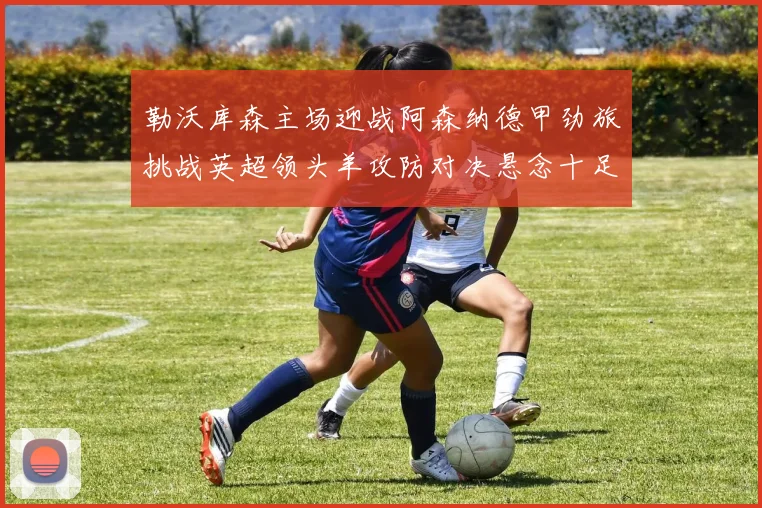 勒沃库森主场迎战阿森纳德甲劲旅挑战英超领头羊攻防对决悬念十足