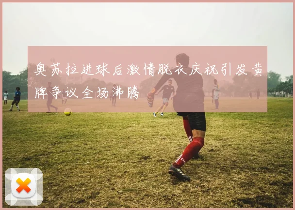 奥苏拉进球后激情脱衣庆祝引发黄牌争议全场沸腾