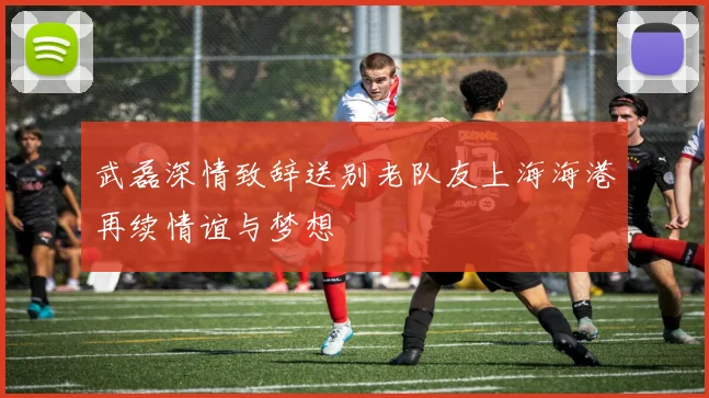 武磊深情致辞送别老队友上海海港再续情谊与梦想