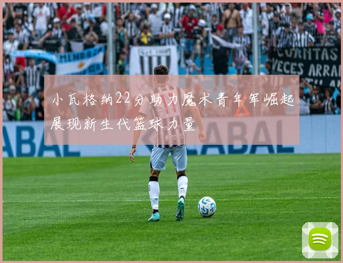 小瓦格纳22分助力魔术青年军崛起展现新生代篮球力量